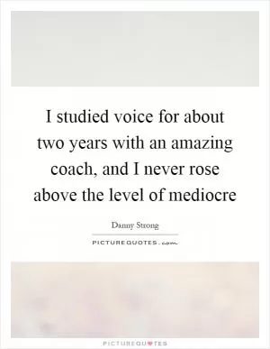 I studied voice for about two years with an amazing coach, and I never rose above the level of mediocre Picture Quote #1