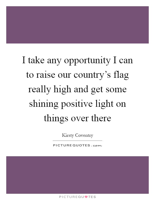 I take any opportunity I can to raise our country's flag really high and get some shining positive light on things over there Picture Quote #1