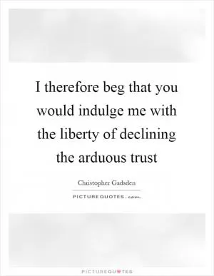I therefore beg that you would indulge me with the liberty of declining the arduous trust Picture Quote #1