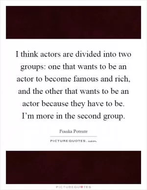 I think actors are divided into two groups: one that wants to be an actor to become famous and rich, and the other that wants to be an actor because they have to be. I’m more in the second group Picture Quote #1