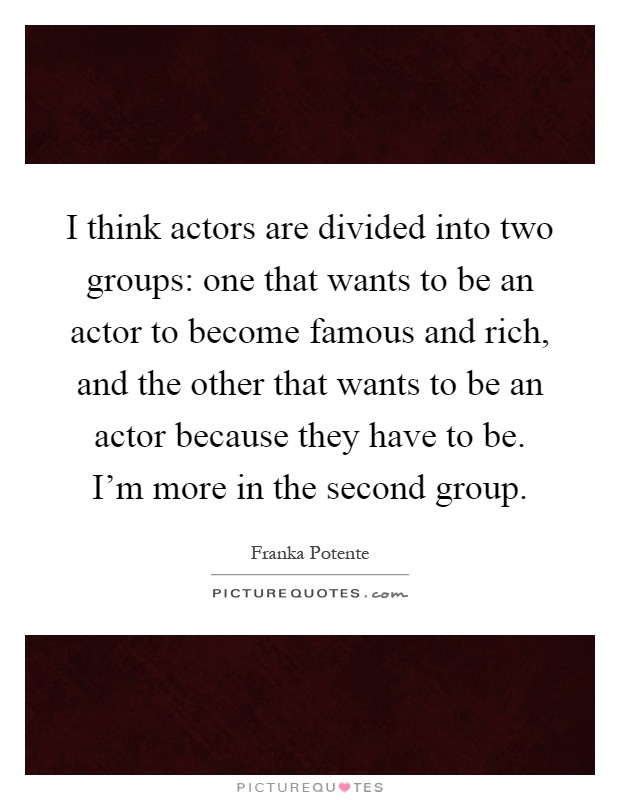 I think actors are divided into two groups: one that wants to be an actor to become famous and rich, and the other that wants to be an actor because they have to be. I'm more in the second group Picture Quote #1