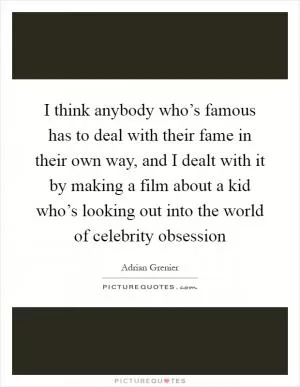I think anybody who’s famous has to deal with their fame in their own way, and I dealt with it by making a film about a kid who’s looking out into the world of celebrity obsession Picture Quote #1