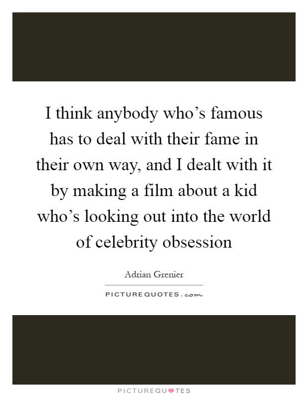 I think anybody who's famous has to deal with their fame in their own way, and I dealt with it by making a film about a kid who's looking out into the world of celebrity obsession Picture Quote #1
