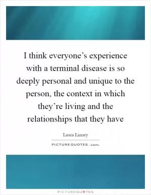 I think everyone’s experience with a terminal disease is so deeply personal and unique to the person, the context in which they’re living and the relationships that they have Picture Quote #1