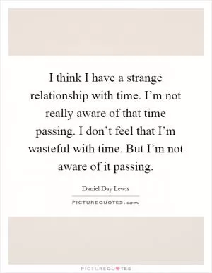 I think I have a strange relationship with time. I’m not really aware of that time passing. I don’t feel that I’m wasteful with time. But I’m not aware of it passing Picture Quote #1