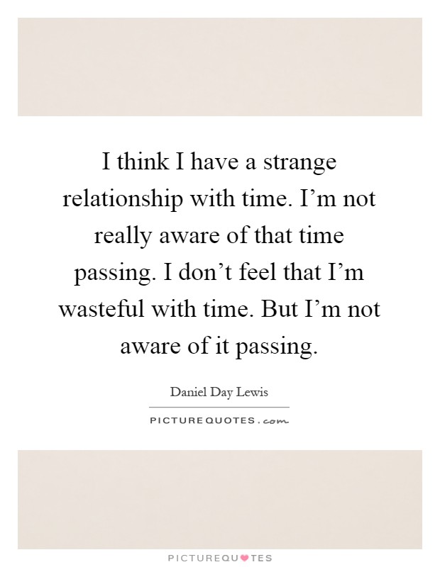 I think I have a strange relationship with time. I'm not really aware of that time passing. I don't feel that I'm wasteful with time. But I'm not aware of it passing Picture Quote #1