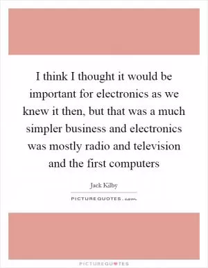 I think I thought it would be important for electronics as we knew it then, but that was a much simpler business and electronics was mostly radio and television and the first computers Picture Quote #1