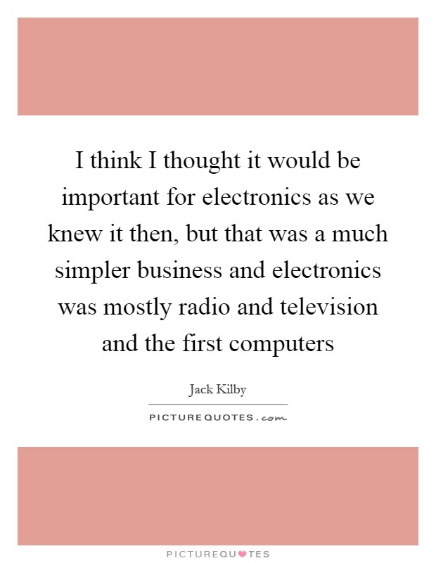 I think I thought it would be important for electronics as we knew it then, but that was a much simpler business and electronics was mostly radio and television and the first computers Picture Quote #1