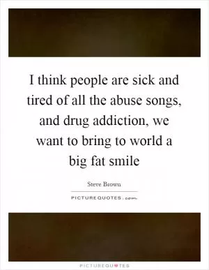 I think people are sick and tired of all the abuse songs, and drug addiction, we want to bring to world a big fat smile Picture Quote #1