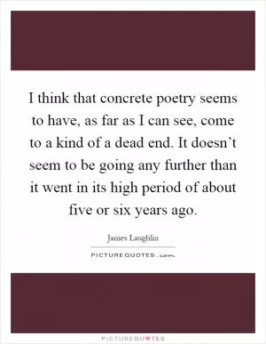 I think that concrete poetry seems to have, as far as I can see, come to a kind of a dead end. It doesn’t seem to be going any further than it went in its high period of about five or six years ago Picture Quote #1
