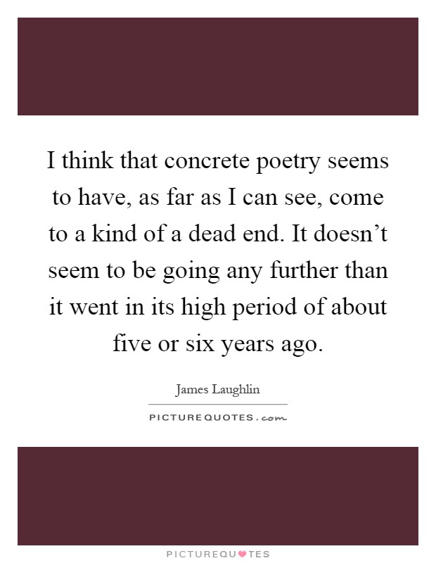 I think that concrete poetry seems to have, as far as I can see, come to a kind of a dead end. It doesn't seem to be going any further than it went in its high period of about five or six years ago Picture Quote #1