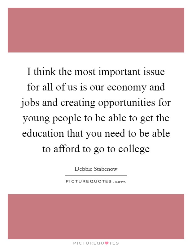 I think the most important issue for all of us is our economy and jobs and creating opportunities for young people to be able to get the education that you need to be able to afford to go to college Picture Quote #1