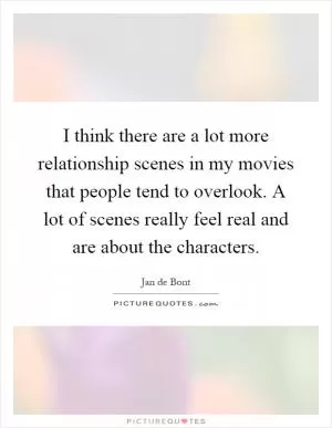 I think there are a lot more relationship scenes in my movies that people tend to overlook. A lot of scenes really feel real and are about the characters Picture Quote #1
