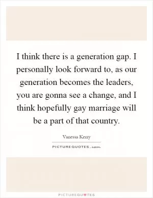 I think there is a generation gap. I personally look forward to, as our generation becomes the leaders, you are gonna see a change, and I think hopefully gay marriage will be a part of that country Picture Quote #1