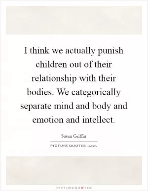 I think we actually punish children out of their relationship with their bodies. We categorically separate mind and body and emotion and intellect Picture Quote #1