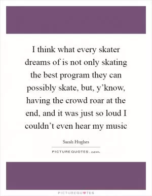 I think what every skater dreams of is not only skating the best program they can possibly skate, but, y’know, having the crowd roar at the end, and it was just so loud I couldn’t even hear my music Picture Quote #1