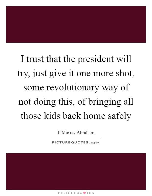 I trust that the president will try, just give it one more shot, some revolutionary way of not doing this, of bringing all those kids back home safely Picture Quote #1