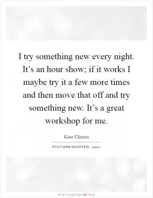 I try something new every night. It’s an hour show; if it works I maybe try it a few more times and then move that off and try something new. It’s a great workshop for me Picture Quote #1