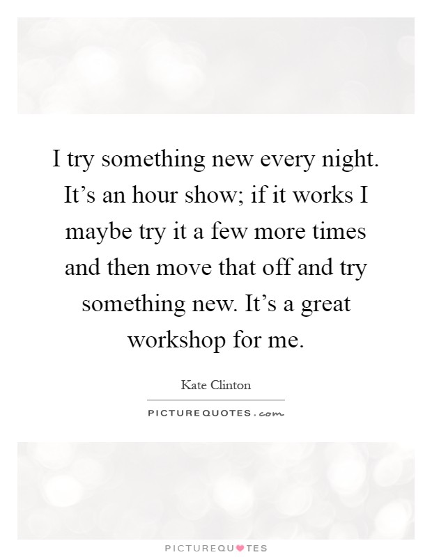 I try something new every night. It's an hour show; if it works I maybe try it a few more times and then move that off and try something new. It's a great workshop for me Picture Quote #1
