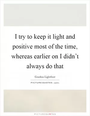 I try to keep it light and positive most of the time, whereas earlier on I didn’t always do that Picture Quote #1