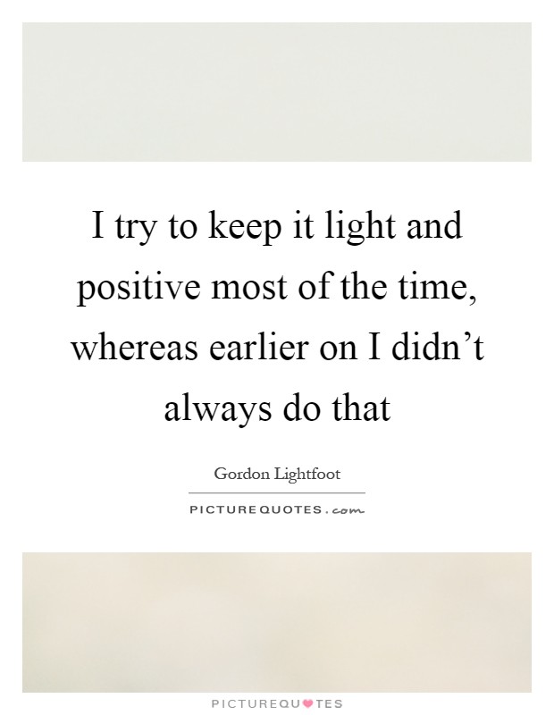 I try to keep it light and positive most of the time, whereas earlier on I didn't always do that Picture Quote #1