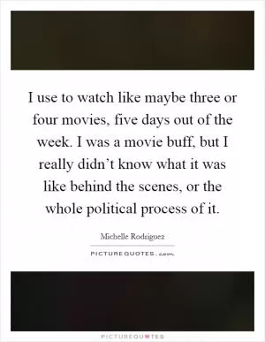I use to watch like maybe three or four movies, five days out of the week. I was a movie buff, but I really didn’t know what it was like behind the scenes, or the whole political process of it Picture Quote #1