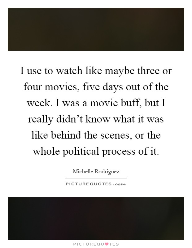 I use to watch like maybe three or four movies, five days out of the week. I was a movie buff, but I really didn't know what it was like behind the scenes, or the whole political process of it Picture Quote #1