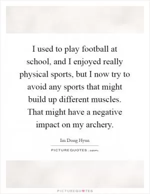 I used to play football at school, and I enjoyed really physical sports, but I now try to avoid any sports that might build up different muscles. That might have a negative impact on my archery Picture Quote #1