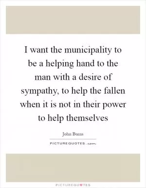 I want the municipality to be a helping hand to the man with a desire of sympathy, to help the fallen when it is not in their power to help themselves Picture Quote #1