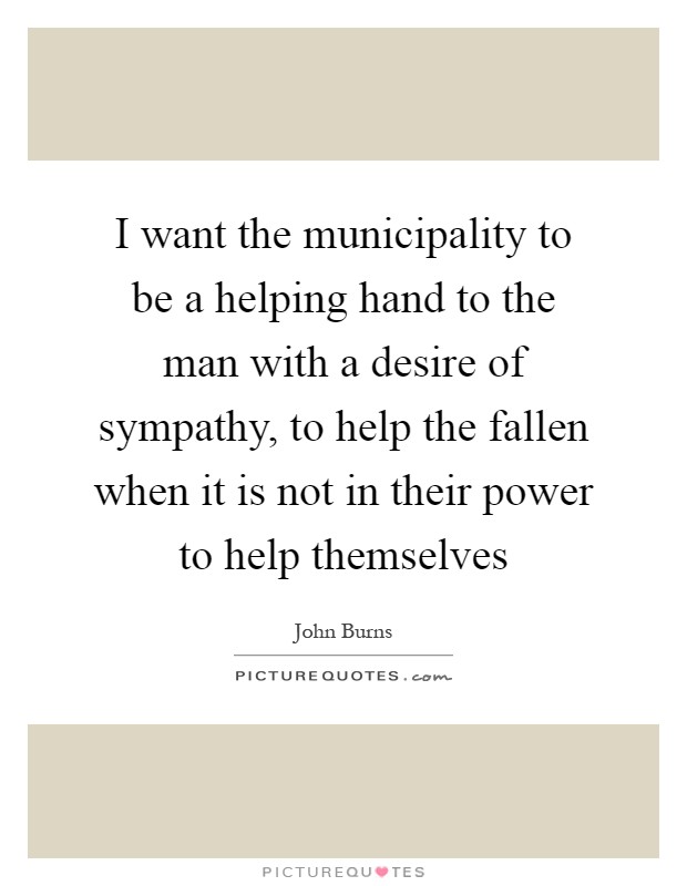 I want the municipality to be a helping hand to the man with a desire of sympathy, to help the fallen when it is not in their power to help themselves Picture Quote #1