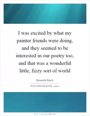 I was excited by what my painter friends were doing, and they seemed to be interested in our poetry too, and that was a wonderful little, fizzy sort of world Picture Quote #1
