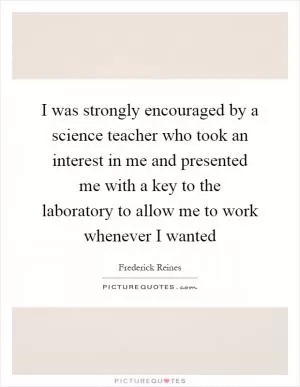I was strongly encouraged by a science teacher who took an interest in me and presented me with a key to the laboratory to allow me to work whenever I wanted Picture Quote #1