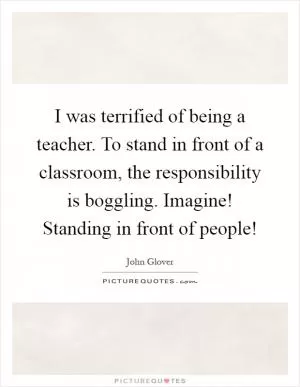 I was terrified of being a teacher. To stand in front of a classroom, the responsibility is boggling. Imagine! Standing in front of people! Picture Quote #1