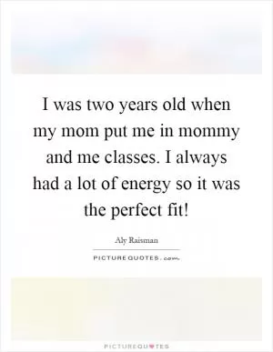 I was two years old when my mom put me in mommy and me classes. I always had a lot of energy so it was the perfect fit! Picture Quote #1