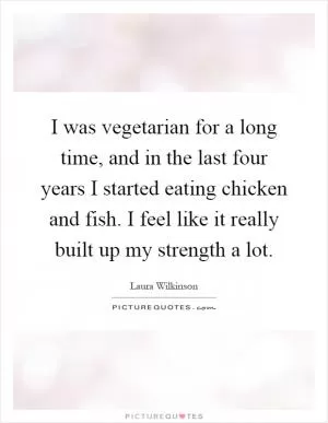 I was vegetarian for a long time, and in the last four years I started eating chicken and fish. I feel like it really built up my strength a lot Picture Quote #1