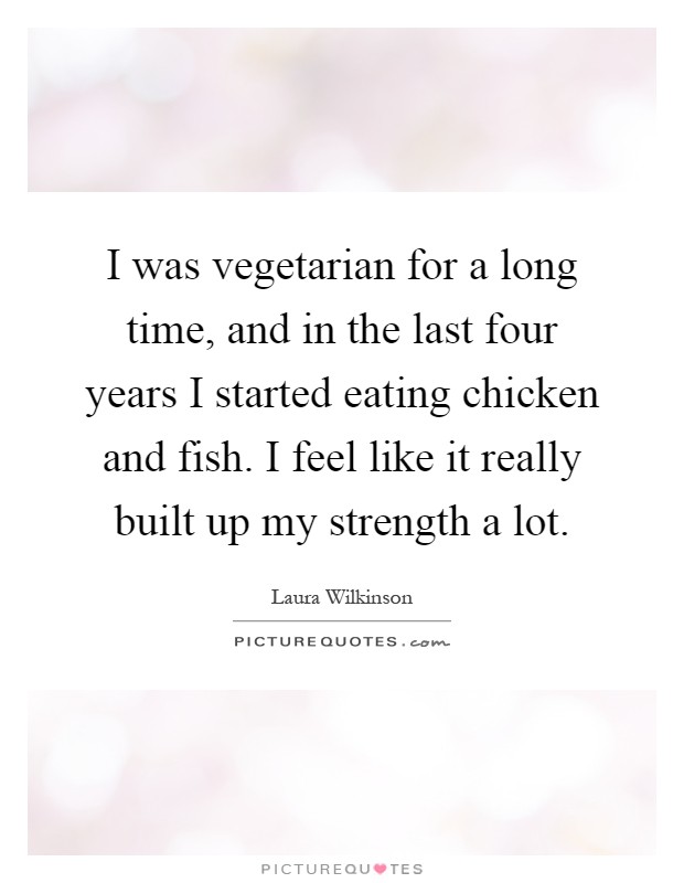 I was vegetarian for a long time, and in the last four years I started eating chicken and fish. I feel like it really built up my strength a lot Picture Quote #1