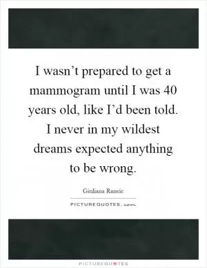 I wasn’t prepared to get a mammogram until I was 40 years old, like I’d been told. I never in my wildest dreams expected anything to be wrong Picture Quote #1