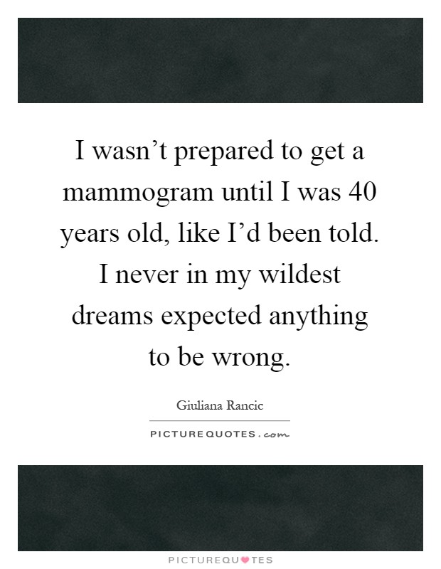I wasn't prepared to get a mammogram until I was 40 years old, like I'd been told. I never in my wildest dreams expected anything to be wrong Picture Quote #1