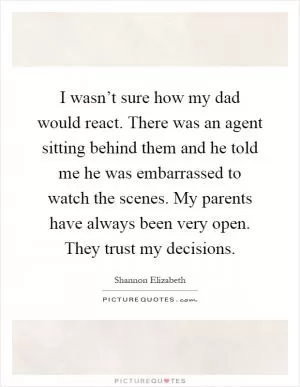 I wasn’t sure how my dad would react. There was an agent sitting behind them and he told me he was embarrassed to watch the scenes. My parents have always been very open. They trust my decisions Picture Quote #1