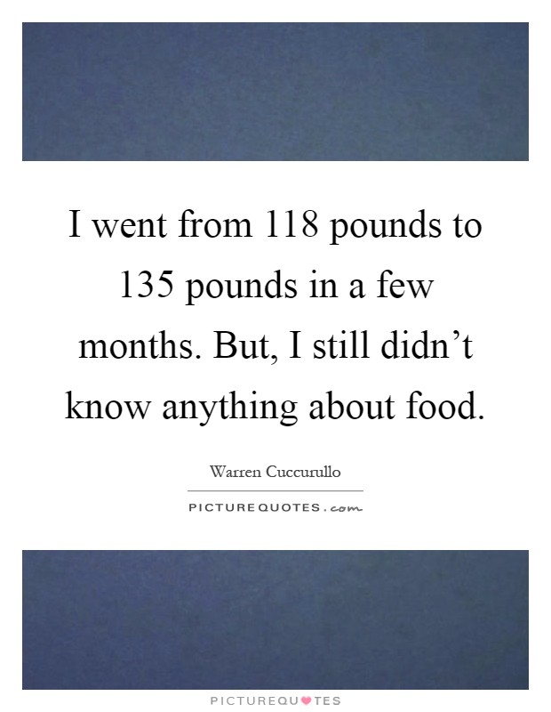 I went from 118 pounds to 135 pounds in a few months. But, I still didn't know anything about food Picture Quote #1