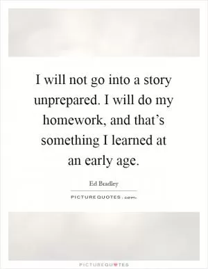 I will not go into a story unprepared. I will do my homework, and that’s something I learned at an early age Picture Quote #1