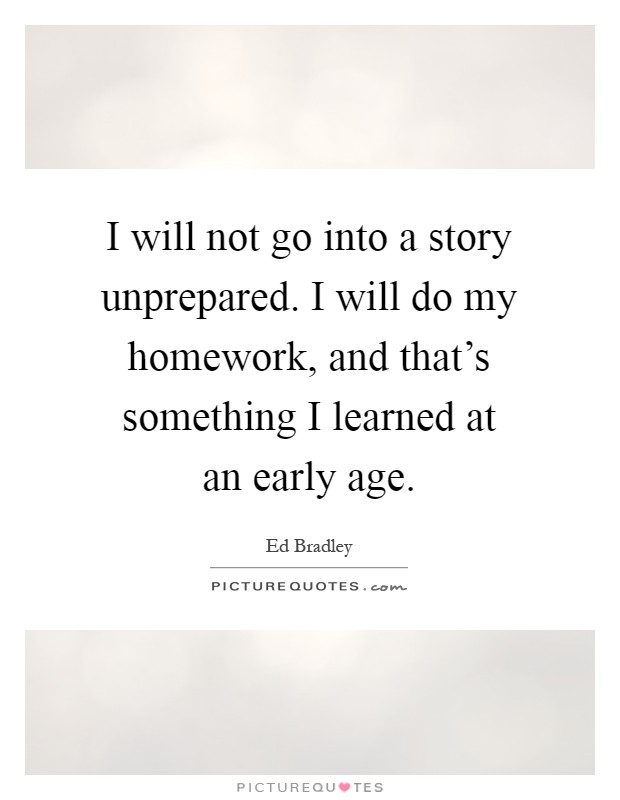 I will not go into a story unprepared. I will do my homework, and that's something I learned at an early age Picture Quote #1