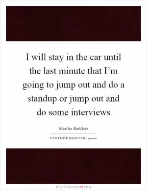 I will stay in the car until the last minute that I’m going to jump out and do a standup or jump out and do some interviews Picture Quote #1