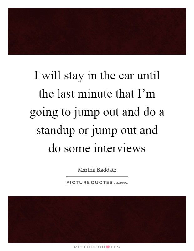 I will stay in the car until the last minute that I'm going to jump out and do a standup or jump out and do some interviews Picture Quote #1