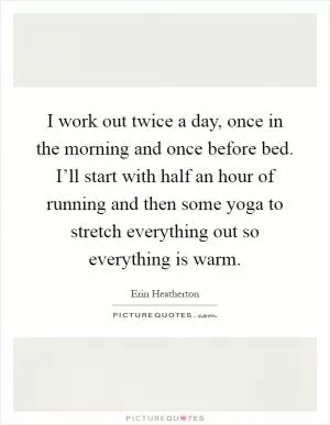 I work out twice a day, once in the morning and once before bed. I’ll start with half an hour of running and then some yoga to stretch everything out so everything is warm Picture Quote #1