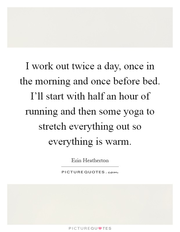 I work out twice a day, once in the morning and once before bed. I'll start with half an hour of running and then some yoga to stretch everything out so everything is warm Picture Quote #1