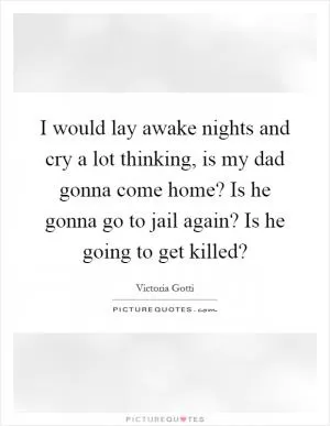 I would lay awake nights and cry a lot thinking, is my dad gonna come home? Is he gonna go to jail again? Is he going to get killed? Picture Quote #1