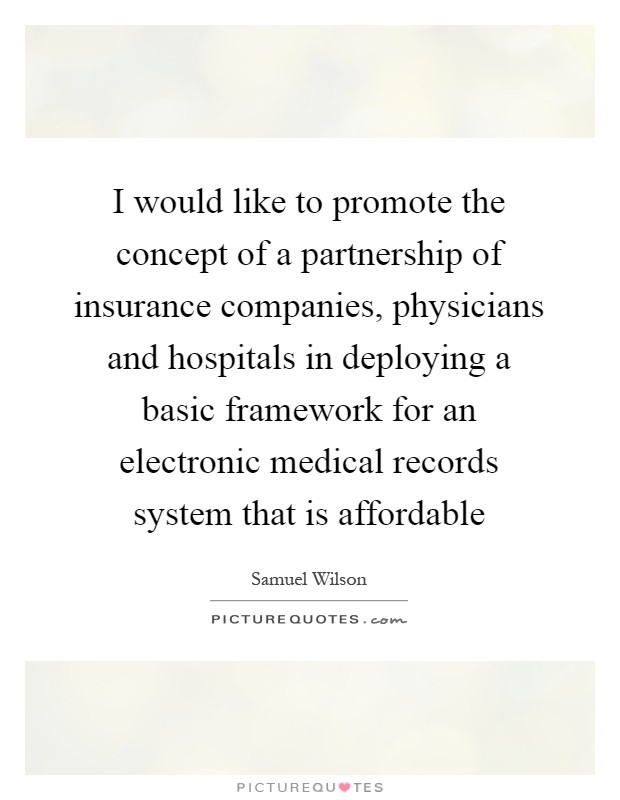 I would like to promote the concept of a partnership of insurance companies, physicians and hospitals in deploying a basic framework for an electronic medical records system that is affordable Picture Quote #1