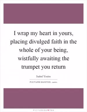 I wrap my heart in yours, placing divulged faith in the whole of your being, wistfully awaiting the trumpet you return Picture Quote #1