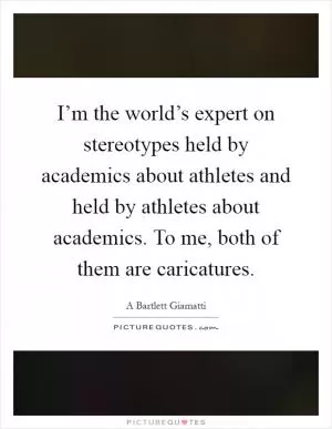 I’m the world’s expert on stereotypes held by academics about athletes and held by athletes about academics. To me, both of them are caricatures Picture Quote #1